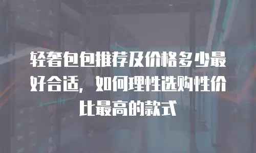 轻奢包包推荐及价格多少最好合适，如何理性选购性价比最高的款式