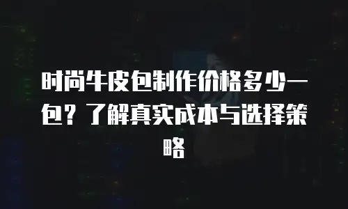 时尚牛皮包制作价格多少一包？了解真实成本与选择策略