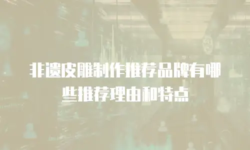 非遗皮雕制作推荐品牌有哪些推荐理由和特点