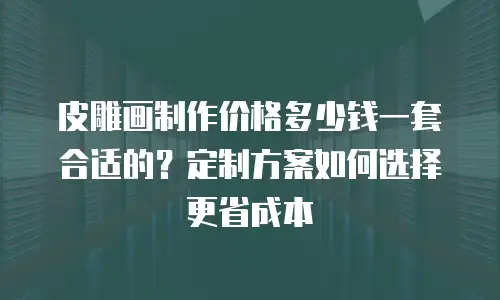 皮雕画制作价格多少钱一套合适的？定制方案如何选择更省成本