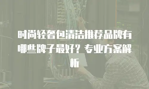 时尚轻奢包清洁推荐品牌有哪些牌子最好？专业方案解析
