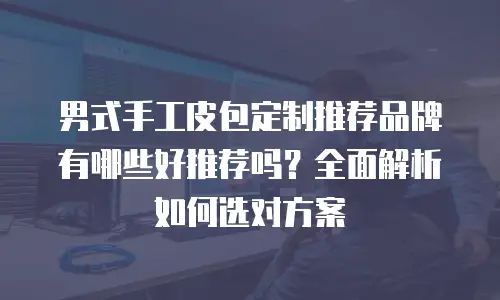 男式手工皮包定制推荐品牌有哪些好推荐吗？全面解析如何选对方案