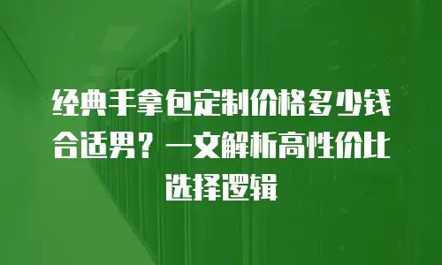 经典手拿包定制价格多少钱合适男？一文解析高性价比选择逻辑