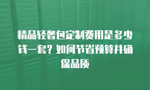 精品轻奢包定制费用是多少钱一套？如何节省预算并确保品质