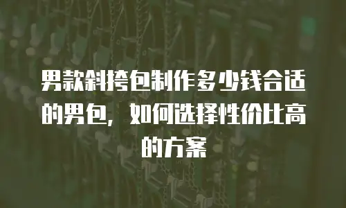 男款斜挎包制作多少钱合适的男包，如何选择性价比高的方案