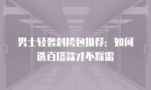 男士轻奢斜挎包推荐：如何选百搭款才不踩雷