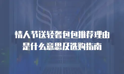 情人节送轻奢包包推荐理由是什么意思及选购指南