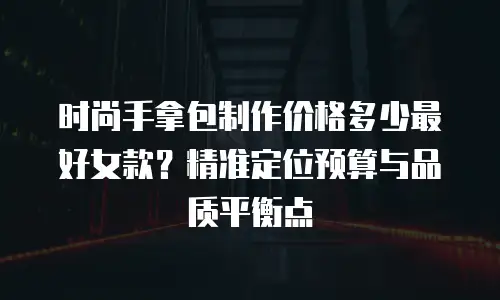 时尚手拿包制作价格多少最好女款？精准定位预算与品质平衡点