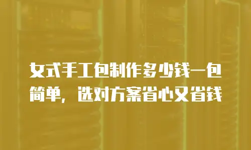 女式手工包制作多少钱一包简单，选对方案省心又省钱