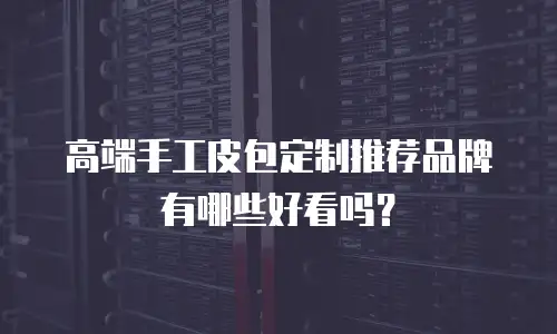 高端手工皮包定制推荐品牌有哪些好看吗？