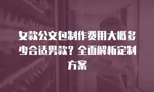 女款公文包制作费用大概多少合适男款？全面解析定制方案