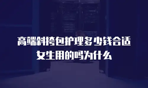 高端斜挎包护理多少钱合适女生用的吗为什么