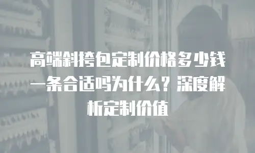 高端斜挎包定制价格多少钱一条合适吗为什么？深度解析定制价值