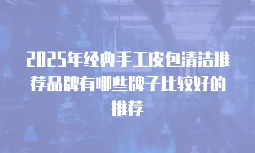 2025年经典手工皮包清洁推荐品牌有哪些牌子比较好的推荐