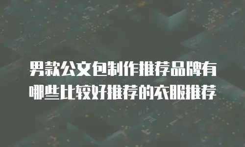 男款公文包制作推荐品牌有哪些比较好推荐的衣服推荐
