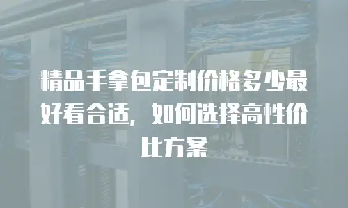 精品手拿包定制价格多少最好看合适，如何选择高性价比方案