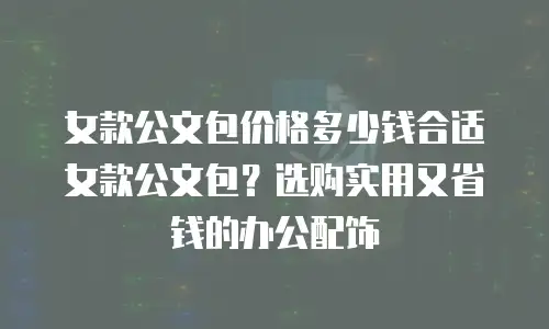女款公文包价格多少钱合适女款公文包？选购实用又省钱的办公配饰
