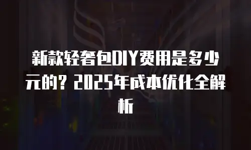 新款轻奢包DIY费用是多少元的？2025年成本优化全解析