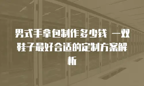 男式手拿包制作多少钱 一双鞋子最好合适的定制方案解析