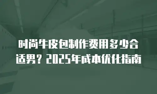 时尚牛皮包制作费用多少合适男？2025年成本优化指南