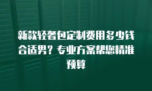新款轻奢包定制费用多少钱合适男？专业方案帮您精准预算