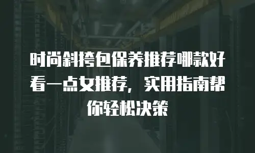 时尚斜挎包保养推荐哪款好看一点女推荐，实用指南帮你轻松决策