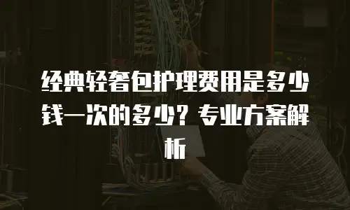 经典轻奢包护理费用是多少钱一次的多少？专业方案解析