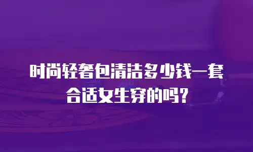 时尚轻奢包清洁多少钱一套合适女生穿的吗？
