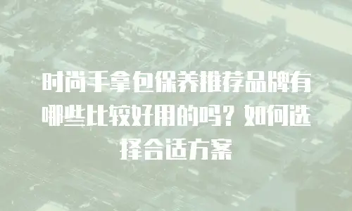 时尚手拿包保养推荐品牌有哪些比较好用的吗？如何选择合适方案