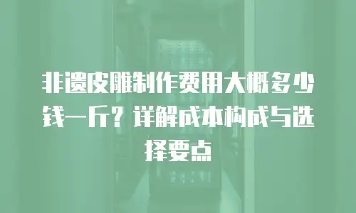 非遗皮雕制作费用大概多少钱一斤？详解成本构成与选择要点