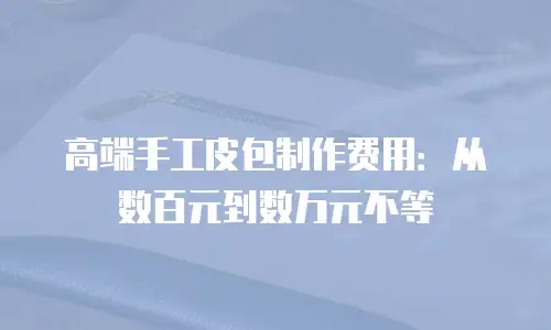 高端手工皮包制作费用：从数百元到数万元不等