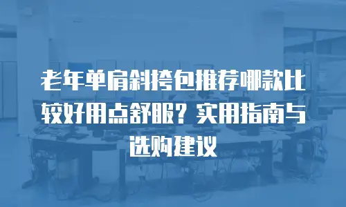 老年单肩斜挎包推荐哪款比较好用点舒服？实用指南与选购建议