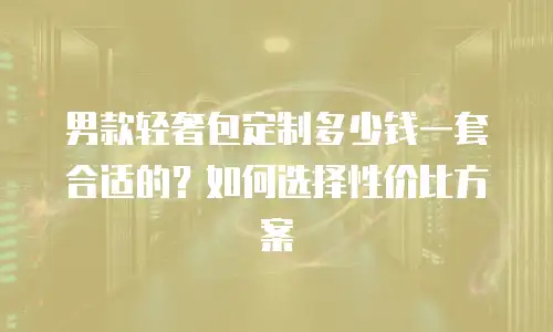 男款轻奢包定制多少钱一套合适的？如何选择性价比方案