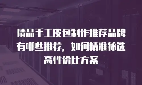 精品手工皮包制作推荐品牌有哪些推荐，如何精准筛选高性价比方案