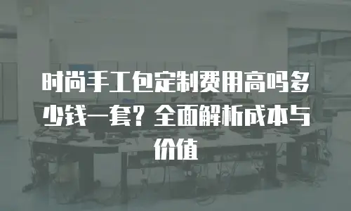 时尚手工包定制费用高吗多少钱一套？全面解析成本与价值