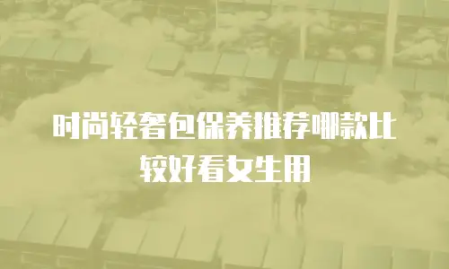 时尚轻奢包保养推荐哪款比较好看女生用