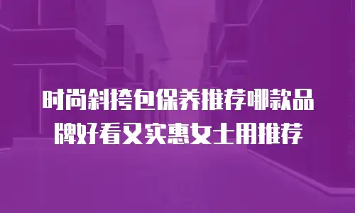 时尚斜挎包保养推荐哪款品牌好看又实惠女士用推荐