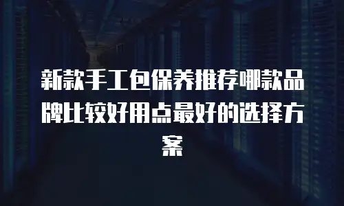 新款手工包保养推荐哪款品牌比较好用点最好的选择方案