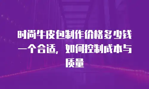 时尚牛皮包制作价格多少钱一个合适，如何控制成本与质量