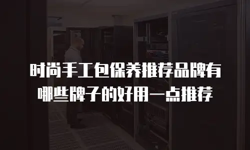 时尚手工包保养推荐品牌有哪些牌子的好用一点推荐