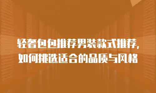 轻奢包包推荐男装款式推荐，如何挑选适合的品质与风格