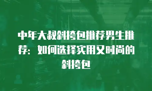 中年大叔斜挎包推荐男生推荐：如何选择实用又时尚的斜挎包