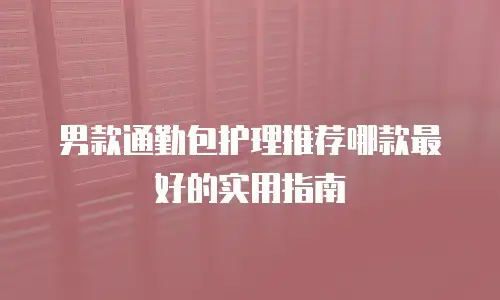 男款通勤包护理推荐哪款最好的实用指南