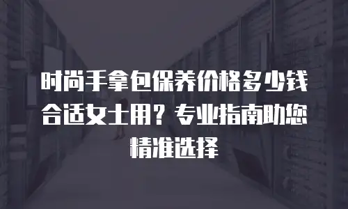 时尚手拿包保养价格多少钱合适女士用？专业指南助您精准选择