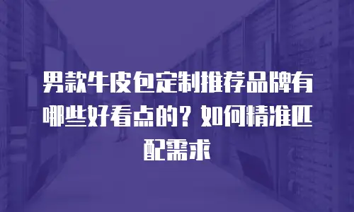男款牛皮包定制推荐品牌有哪些好看点的？如何精准匹配需求
