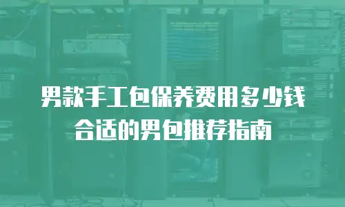 男款手工包保养费用多少钱合适的男包推荐指南