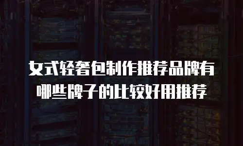 女式轻奢包制作推荐品牌有哪些牌子的比较好用推荐