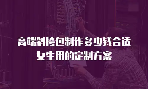 高端斜挎包制作多少钱合适女生用的定制方案