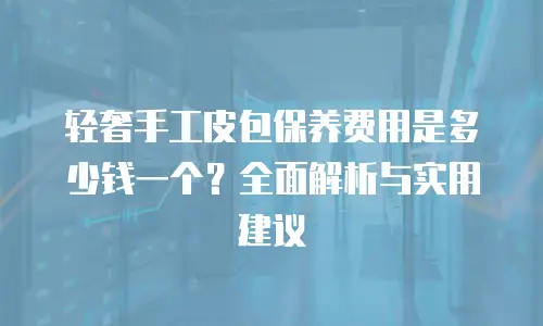 轻奢手工皮包保养费用是多少钱一个？全面解析与实用建议