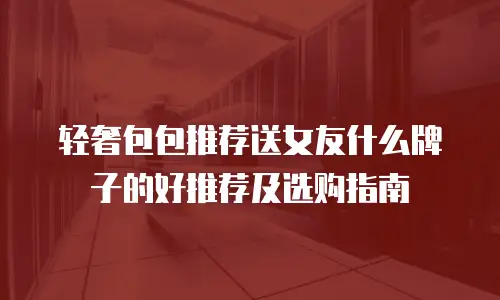轻奢包包推荐送女友什么牌子的好推荐及选购指南